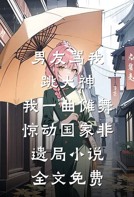 男友骂我跳大神，我一曲傩舞惊动国家非遗局小说全文免费