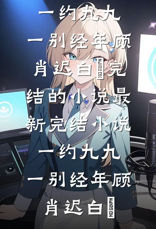 一约九九，一别经年顾肖迟白玥完结的小说_最新完结小说一约九九，一别经年顾肖迟白玥