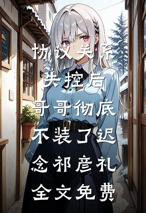 协议关系失控后，哥哥彻底不装了迟念祁彦礼全文免费