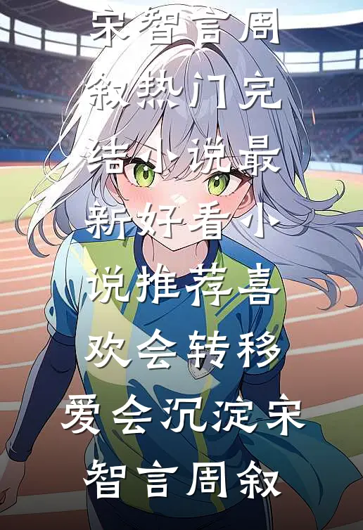 喜欢会转移，爱会沉淀宋智言周叙热门完结小说_最新好看小说推荐喜欢会转移，爱会沉淀宋智言周叙