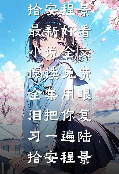 用眼泪把你复习一遍陆拾安程景最新好看小说_全文阅读免费全集用眼泪把你复习一遍陆拾安程景