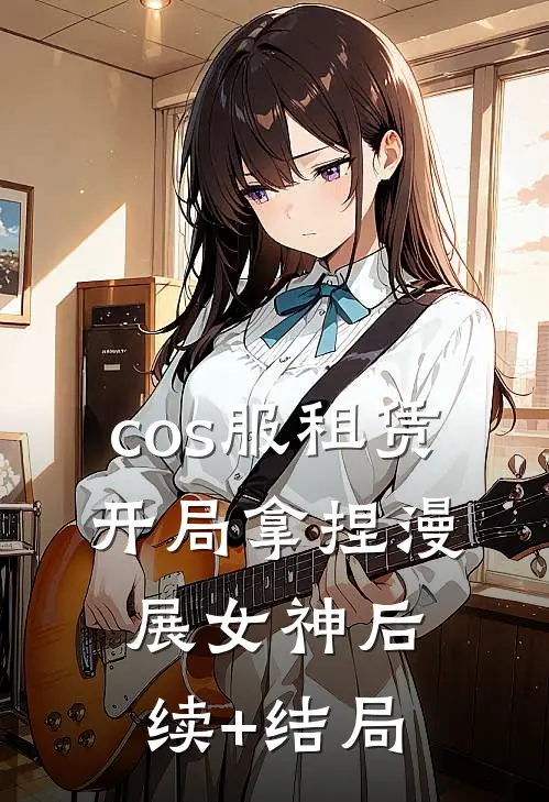 cos服租赁，开局拿捏漫展女神后续+结局