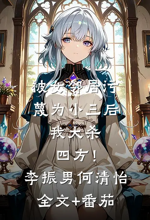 被女邻居污蔑为小三后，我大杀四方！李振男何清怡全文+番茄