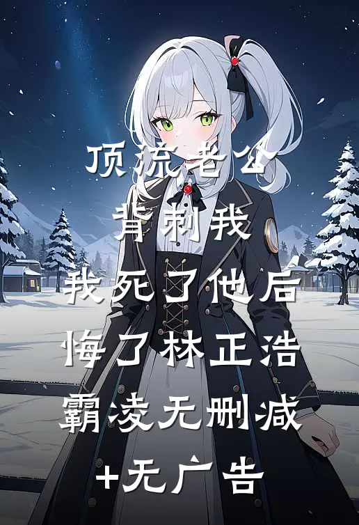 顶流老公背刺我，我死了他后悔了林正浩霸凌无删减+无广告