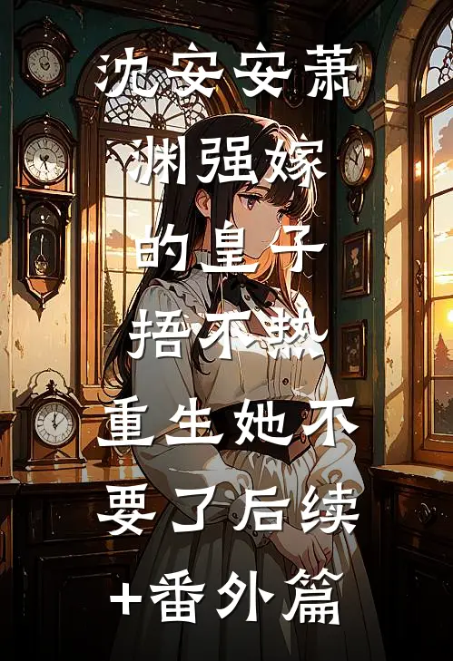 沈安安萧渊强嫁的皇子捂不热，重生她不要了后续+番外篇