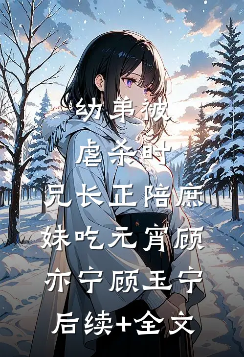 幼弟被虐杀时，兄长正陪庶妹吃元宵顾亦宁顾玉宁后续+全文