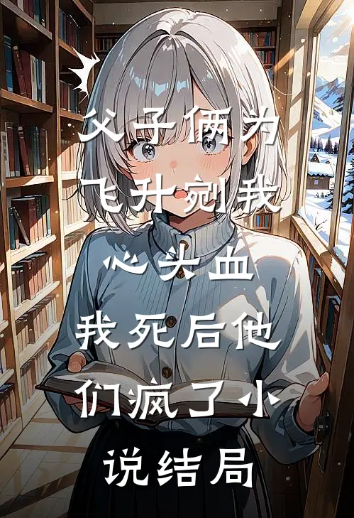 父子俩为飞升剜我心头血，我死后他们疯了小说结局