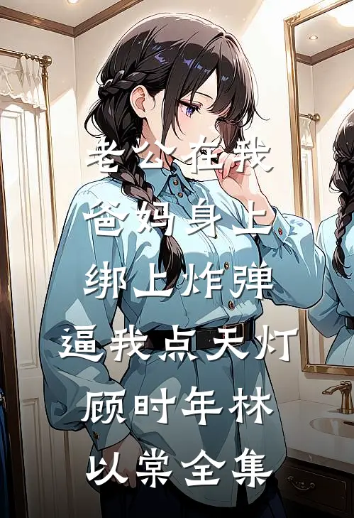 老公在我爸妈身上绑上炸弹，逼我点天灯顾时年林以棠全集