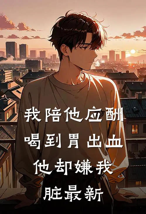 我陪他应酬喝到胃出血，他却嫌我脏最新