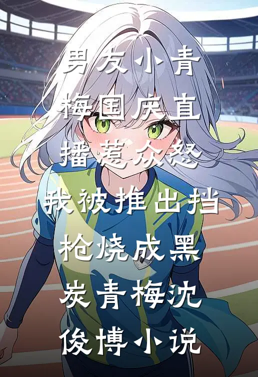 男友小青梅国庆直播惹众怒，我被推出挡枪烧成黑炭青梅沈俊博小说