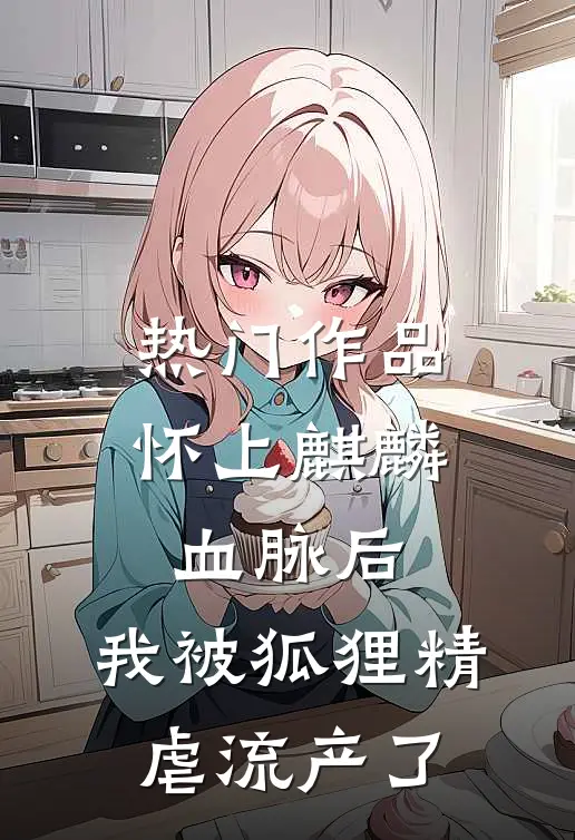热门作品怀上麒麟血脉后，我被狐狸精虐流产了