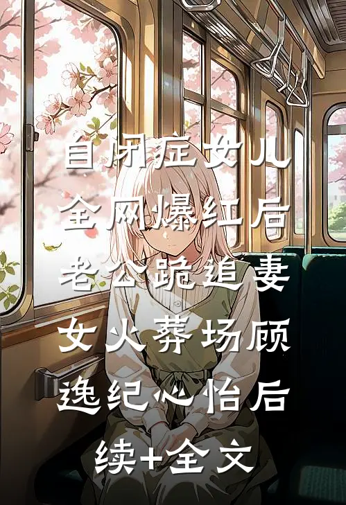 自闭症女儿全网爆红后，老公跪追妻女火葬场顾逸纪心怡后续+全文