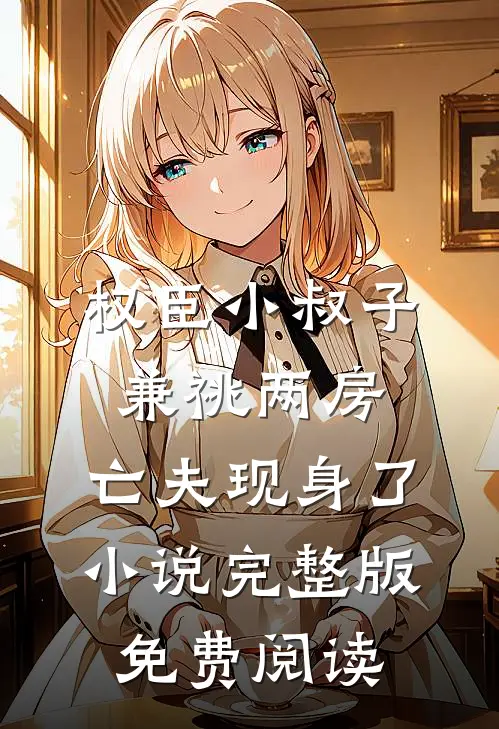 权臣小叔子兼祧两房，亡夫现身了小说完整版免费阅读