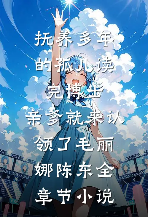 抚养多年的孤儿读完博士，亲爹就来认领了毛丽娜陈东全章节小说