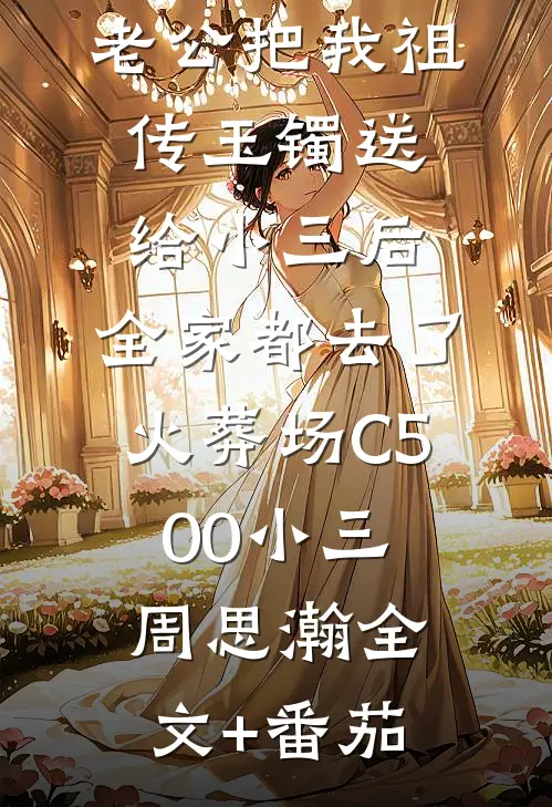 老公把我祖传玉镯送给小三后，全家都去了火葬场C500小三周思瀚全文+番茄