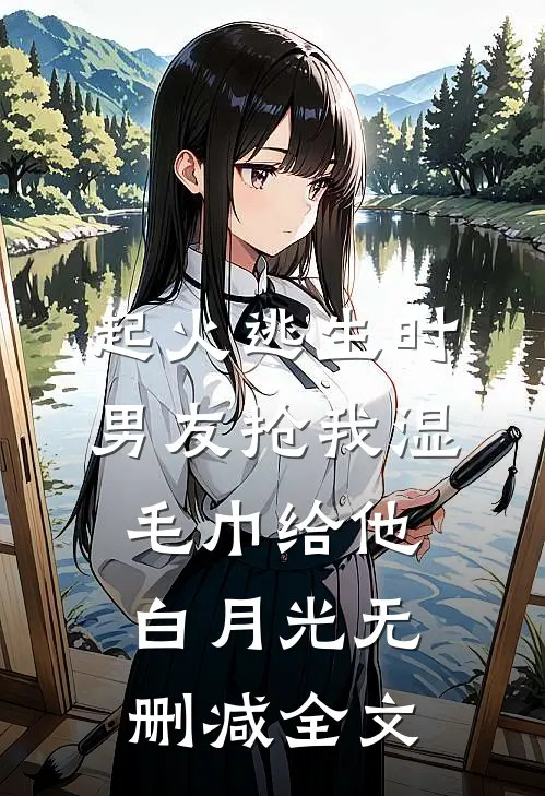 起火逃生时，男友抢我湿毛巾给他白月光无删减全文