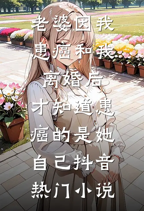老婆因我患癌和我离婚后，才知道患癌的是她自己抖音热门小说