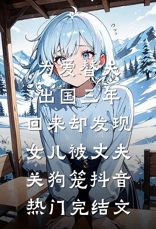 为爱替夫出国三年，回来却发现女儿被丈夫关狗笼抖音热门完结文