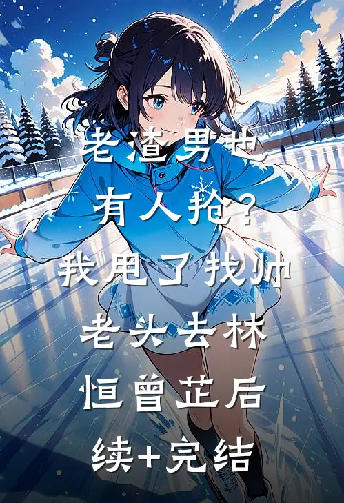 老渣男也有人抢？我甩了找帅老头去林恒曾芷后续+完结