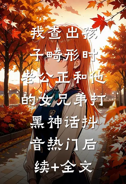 我查出孩子畸形时，老公正和他的女兄弟打黑神话抖音热门后续+全文