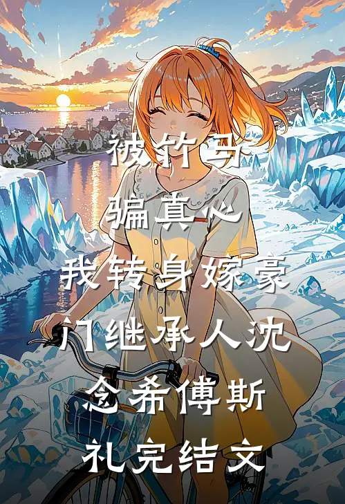 被竹马骗真心，我转身嫁豪门继承人沈念希傅斯礼完结文