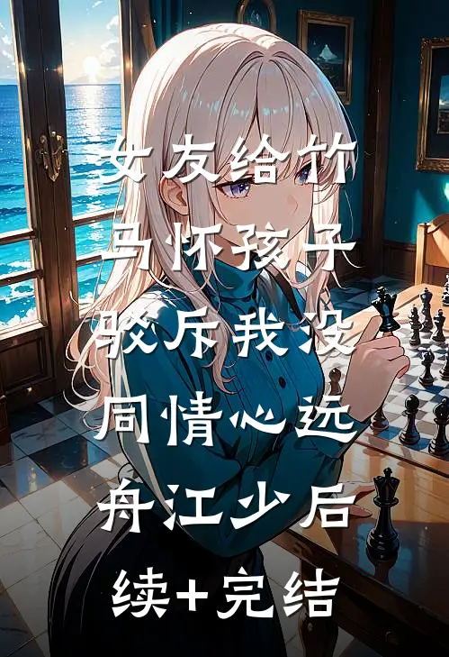 女友给竹马怀孩子，驳斥我没同情心远舟江少后续+完结
