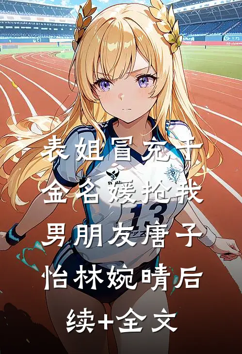 表姐冒充千金名媛抢我男朋友唐子怡林婉晴后续+全文