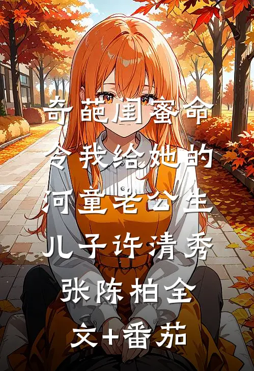 奇葩闺蜜命令我给她的河童老公生儿子许清秀张陈柏全文+番茄