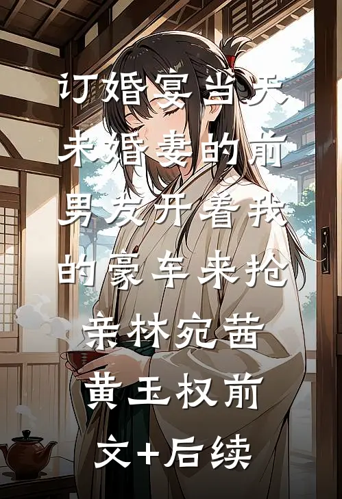 订婚宴当天，未婚妻的前男友开着我的豪车来抢亲林宛茜黄玉权前文+后续