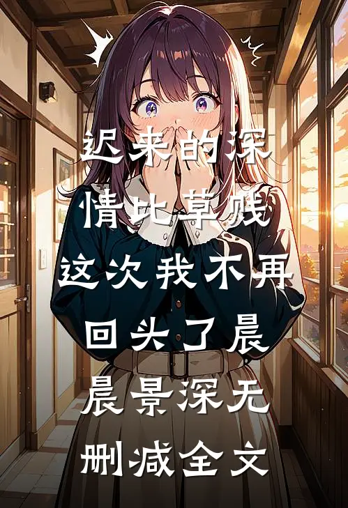 迟来的深情比草贱，这次我不再回头了晨晨景深无删减全文