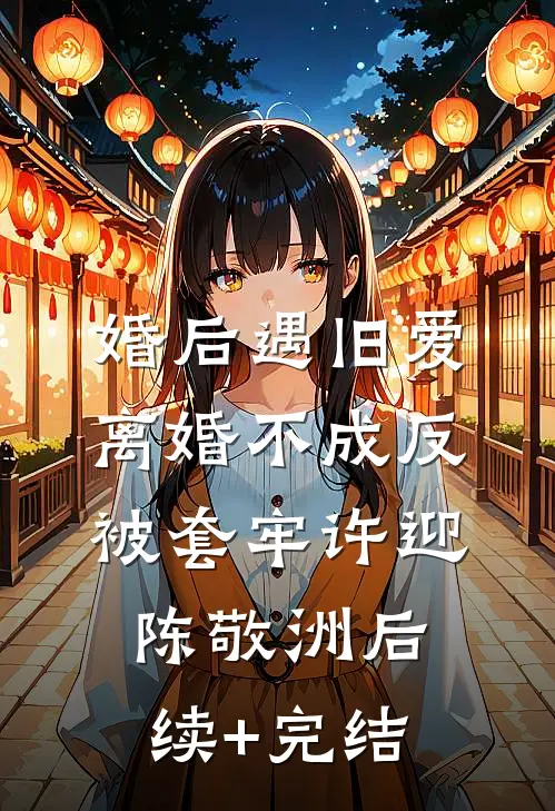 婚后遇旧爱，离婚不成反被套牢许迎陈敬洲后续+完结