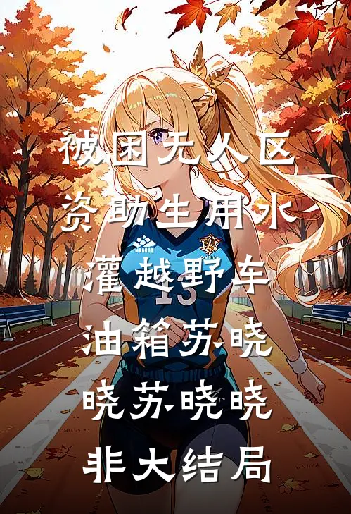 被困无人区，资助生用水灌越野车油箱苏晓晓苏晓晓非大结局
