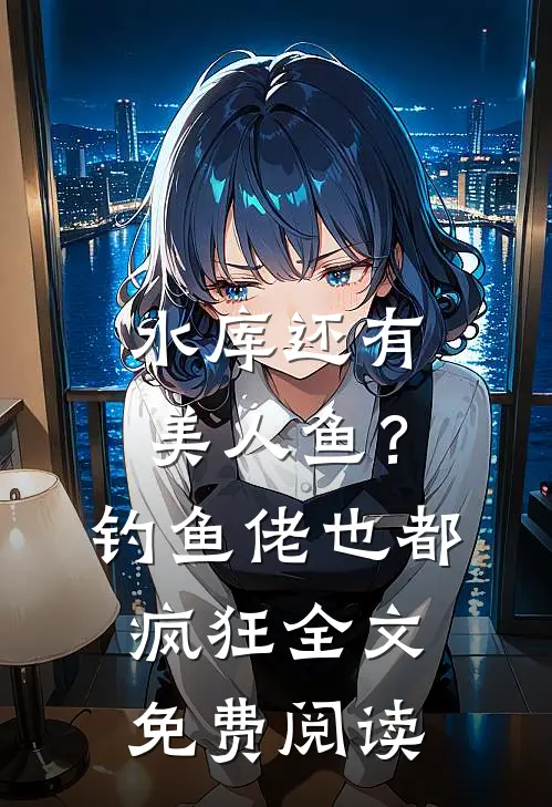 水库还有美人鱼？钓鱼佬也都疯狂全文免费阅读