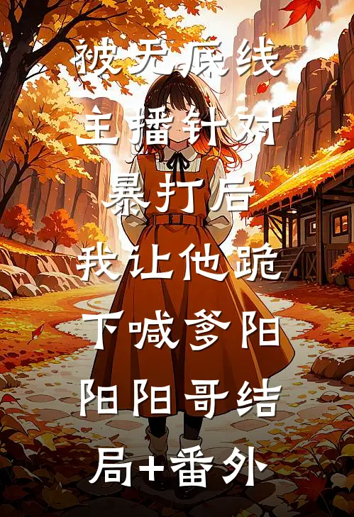 被无底线主播针对暴打后，我让他跪下喊爹阳阳阳哥结局+番外