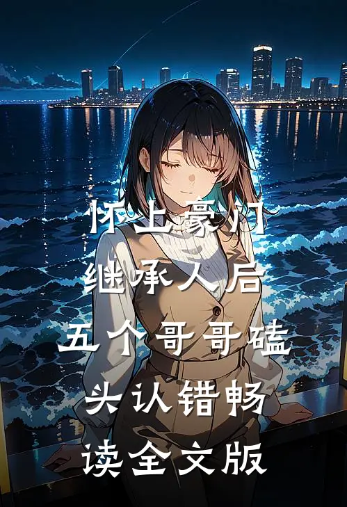 怀上豪门继承人后，五个哥哥磕头认错畅读全文版