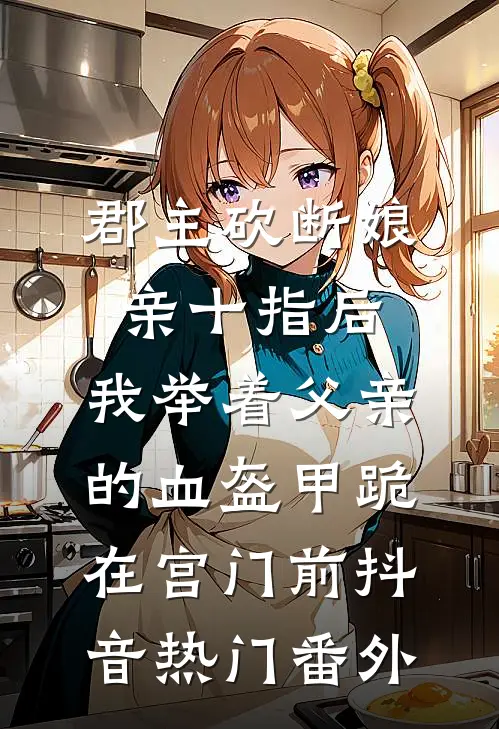 郡主砍断娘亲十指后，我举着父亲的血盔甲跪在宫门前抖音热门 番外